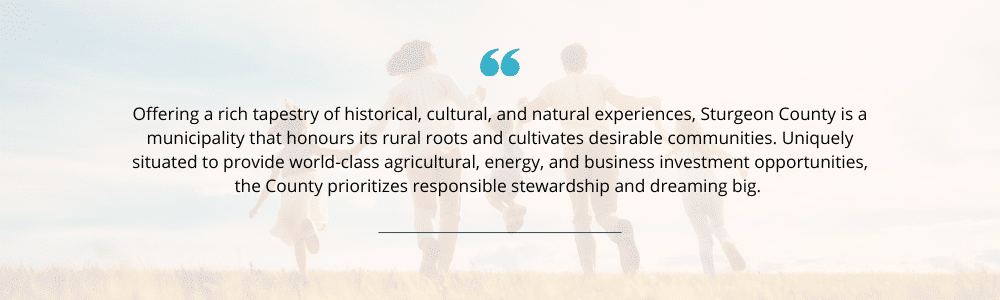 Sturgeon County vision statement: Offering a rich tapestry of historical, cultural, and natural experiences, Sturgeon County is a municipality that honours its rural roots and cultivates desirable communities. Uniquely situated to provide world-class agricultural, energy and business investment opportunities, the County prioritizes responsible stewardship and dreaming big.